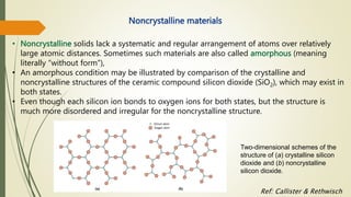 Noncrystalline materials
Two-dimensional schemes of the
structure of (a) crystalline silicon
dioxide and (b) noncrystalline
silicon dioxide.
Ref: Callister & Rethwisch
• Noncrystalline solids lack a systematic and regular arrangement of atoms over relatively
large atomic distances. Sometimes such materials are also called amorphous (meaning
literally “without form”),
• An amorphous condition may be illustrated by comparison of the crystalline and
noncrystalline structures of the ceramic compound silicon dioxide (SiO2), which may exist in
both states.
• Even though each silicon ion bonds to oxygen ions for both states, but the structure is
much more disordered and irregular for the noncrystalline structure.
 