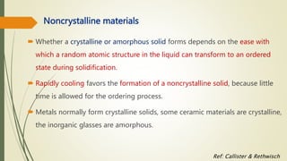 Noncrystalline materials
 Whether a crystalline or amorphous solid forms depends on the ease with
which a random atomic structure in the liquid can transform to an ordered
state during solidification.
 Rapidly cooling favors the formation of a noncrystalline solid, because little
time is allowed for the ordering process.
 Metals normally form crystalline solids, some ceramic materials are crystalline,
the inorganic glasses are amorphous.
Ref: Callister & Rethwisch
 