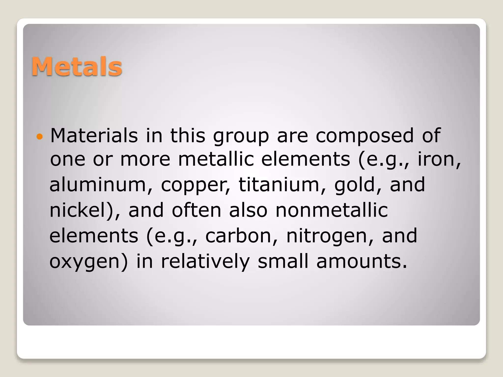 Metals
 Materials in this group are composed of
one or more metallic elements (e.g., iron,
aluminum, copper, titanium, gold, and
nickel), and often also nonmetallic
elements (e.g., carbon, nitrogen, and
oxygen) in relatively small amounts.
 