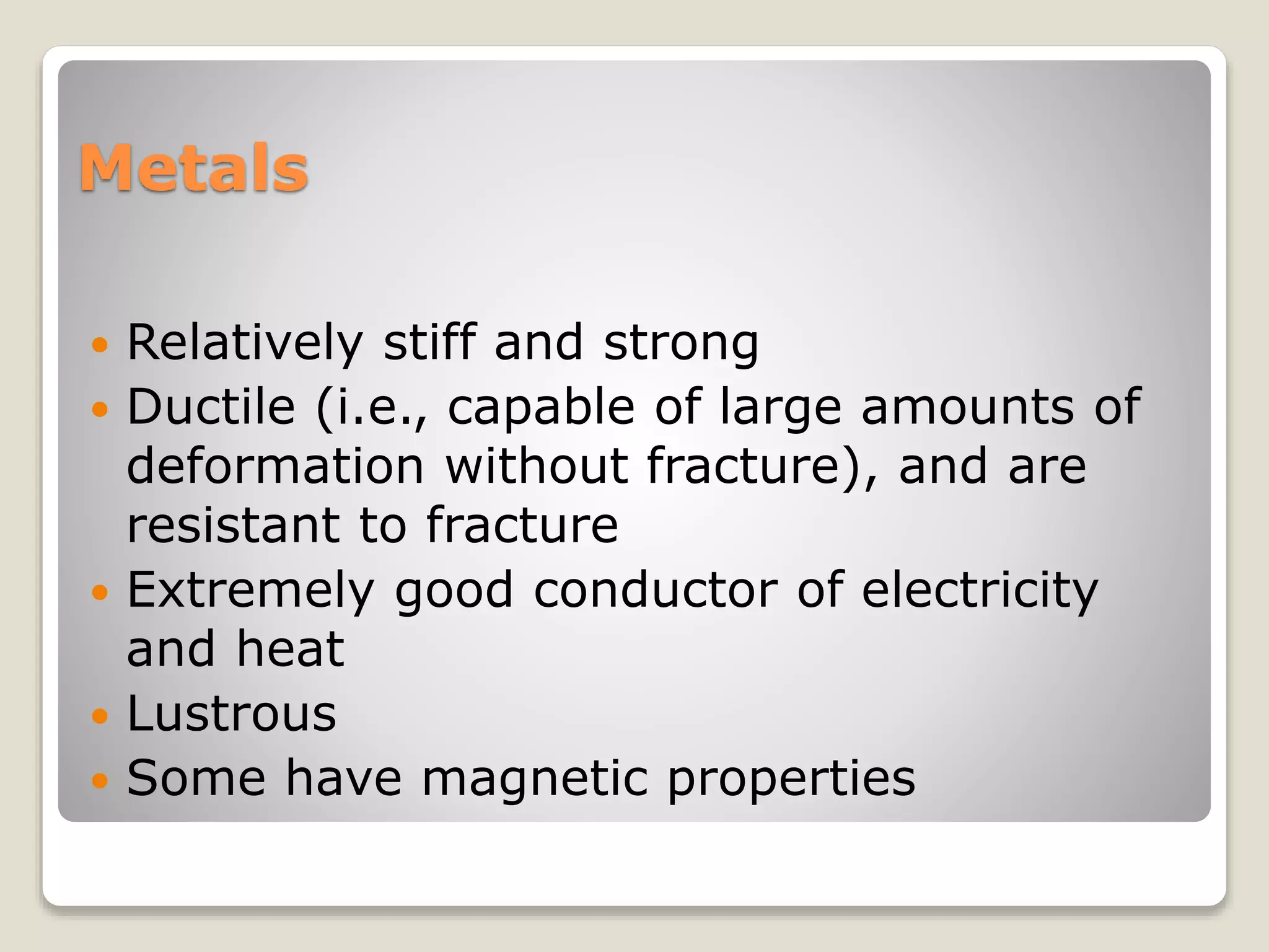 Metals
 Relatively stiff and strong
 Ductile (i.e., capable of large amounts of
deformation without fracture), and are
resistant to fracture
 Extremely good conductor of electricity
and heat
 Lustrous
 Some have magnetic properties
 