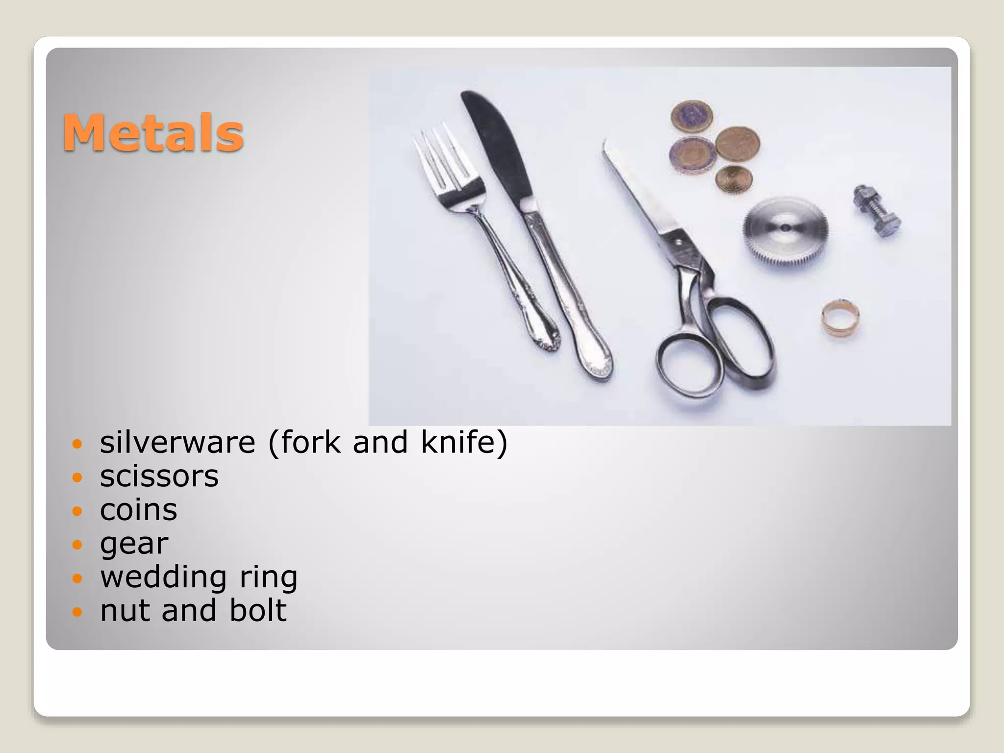 Metals
 silverware (fork and knife)
 scissors
 coins
 gear
 wedding ring
 nut and bolt
 