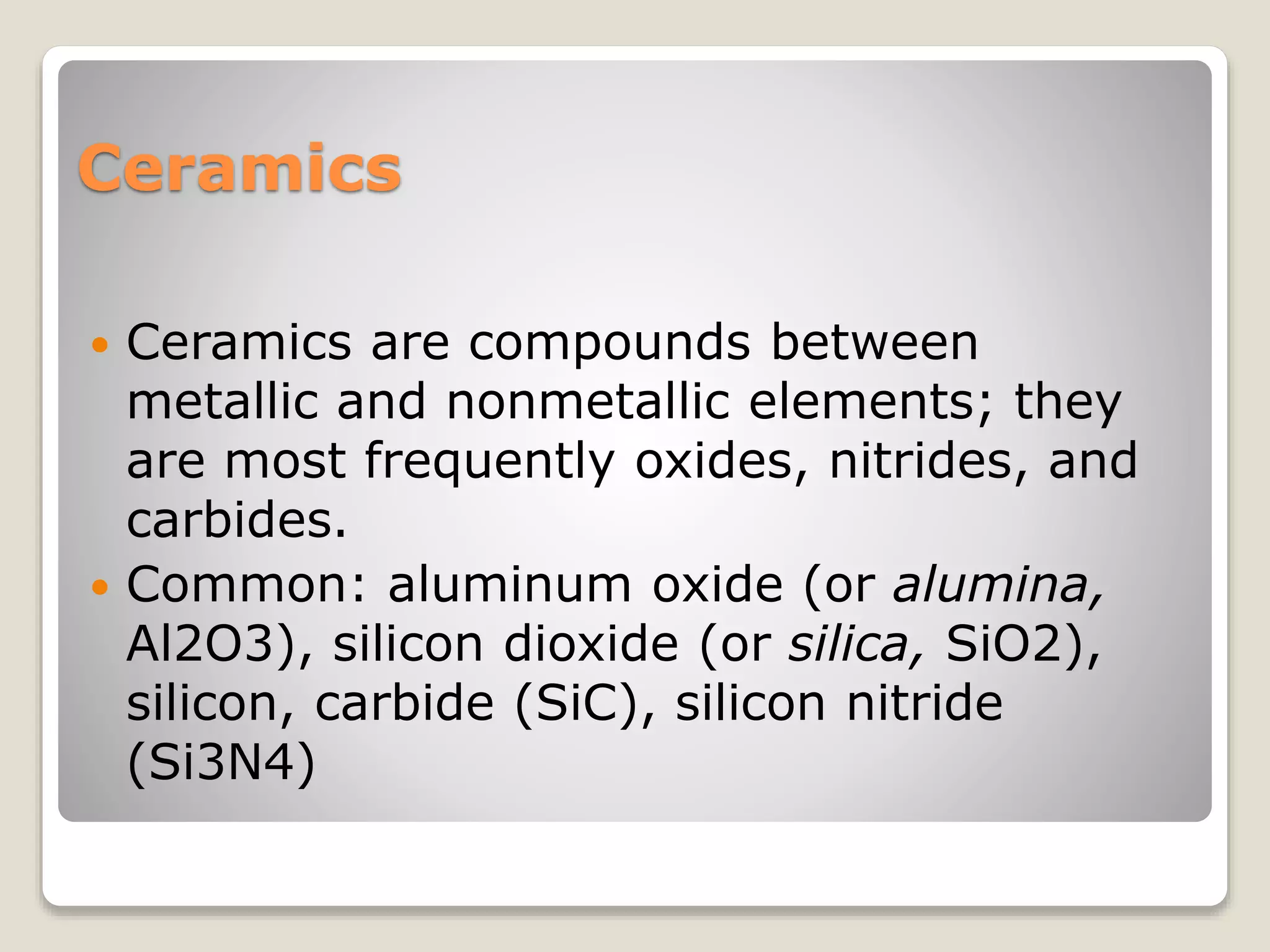 Ceramics
 Ceramics are compounds between
metallic and nonmetallic elements; they
are most frequently oxides, nitrides, and
carbides.
 Common: aluminum oxide (or alumina,
Al2O3), silicon dioxide (or silica, SiO2),
silicon, carbide (SiC), silicon nitride
(Si3N4)
 