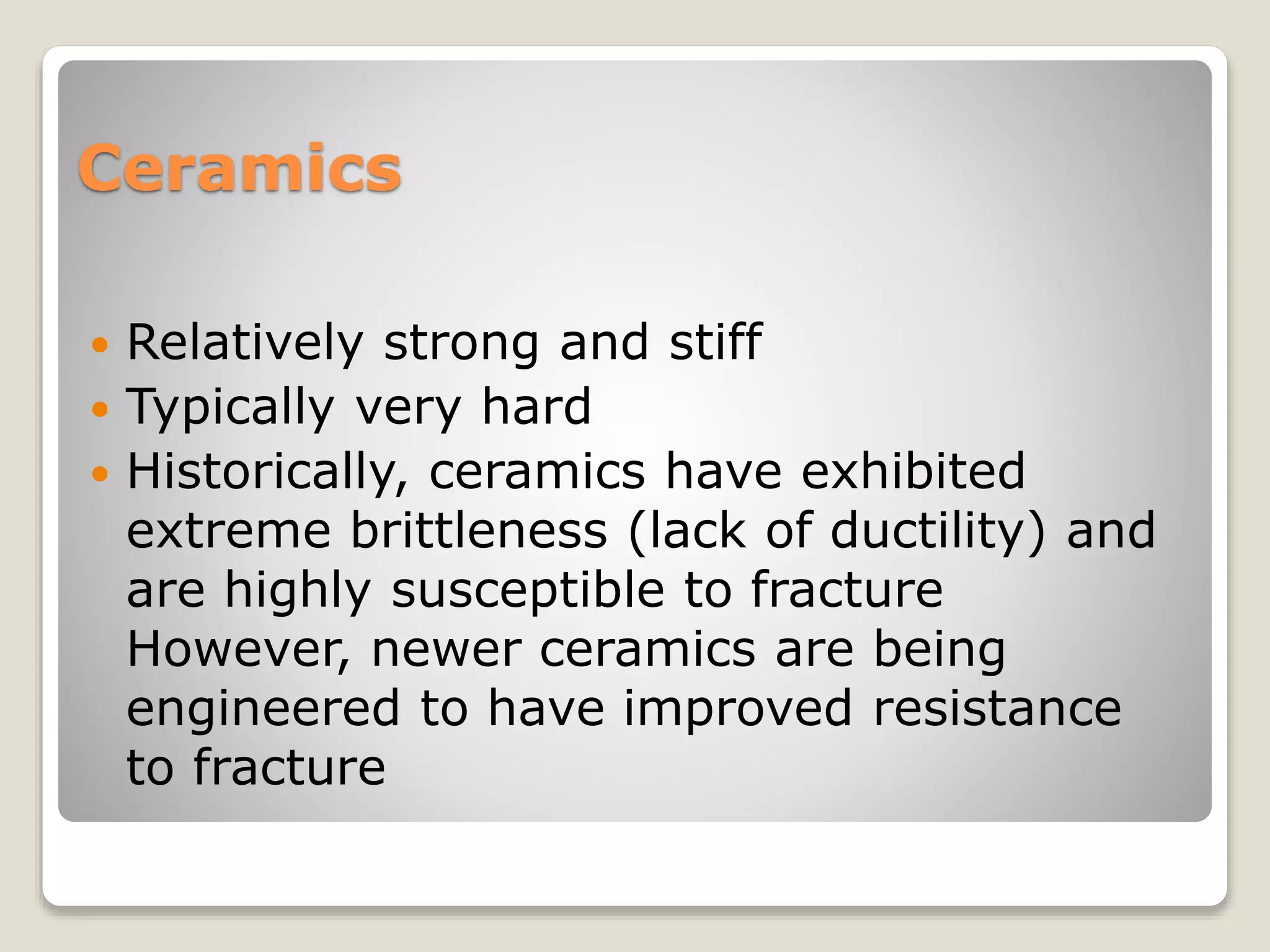 Ceramics
 Relatively strong and stiff
 Typically very hard
 Historically, ceramics have exhibited
extreme brittleness (lack of ductility) and
are highly susceptible to fracture
However, newer ceramics are being
engineered to have improved resistance
to fracture
 