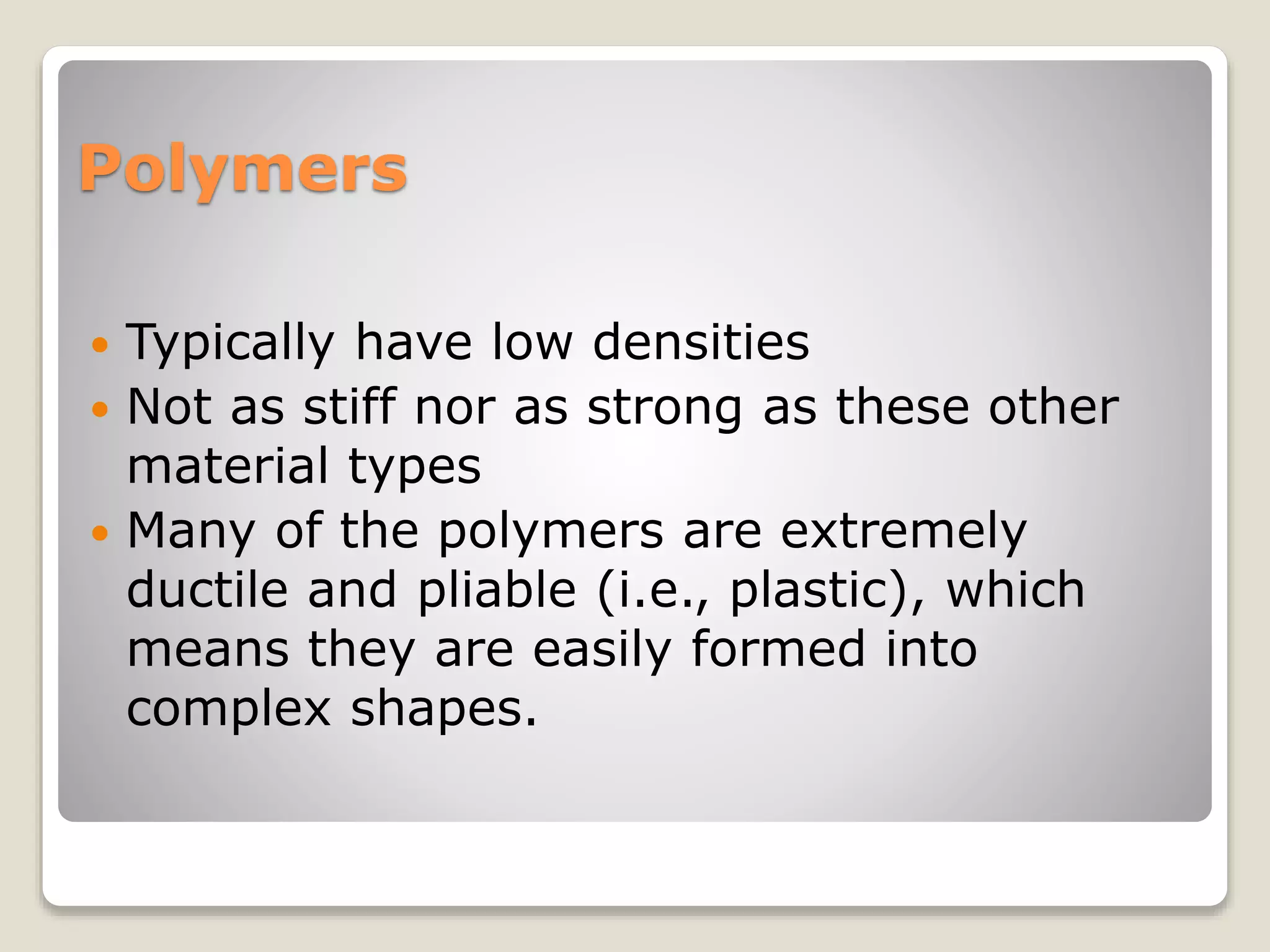 Polymers
 Typically have low densities
 Not as stiff nor as strong as these other
material types
 Many of the polymers are extremely
ductile and pliable (i.e., plastic), which
means they are easily formed into
complex shapes.
 