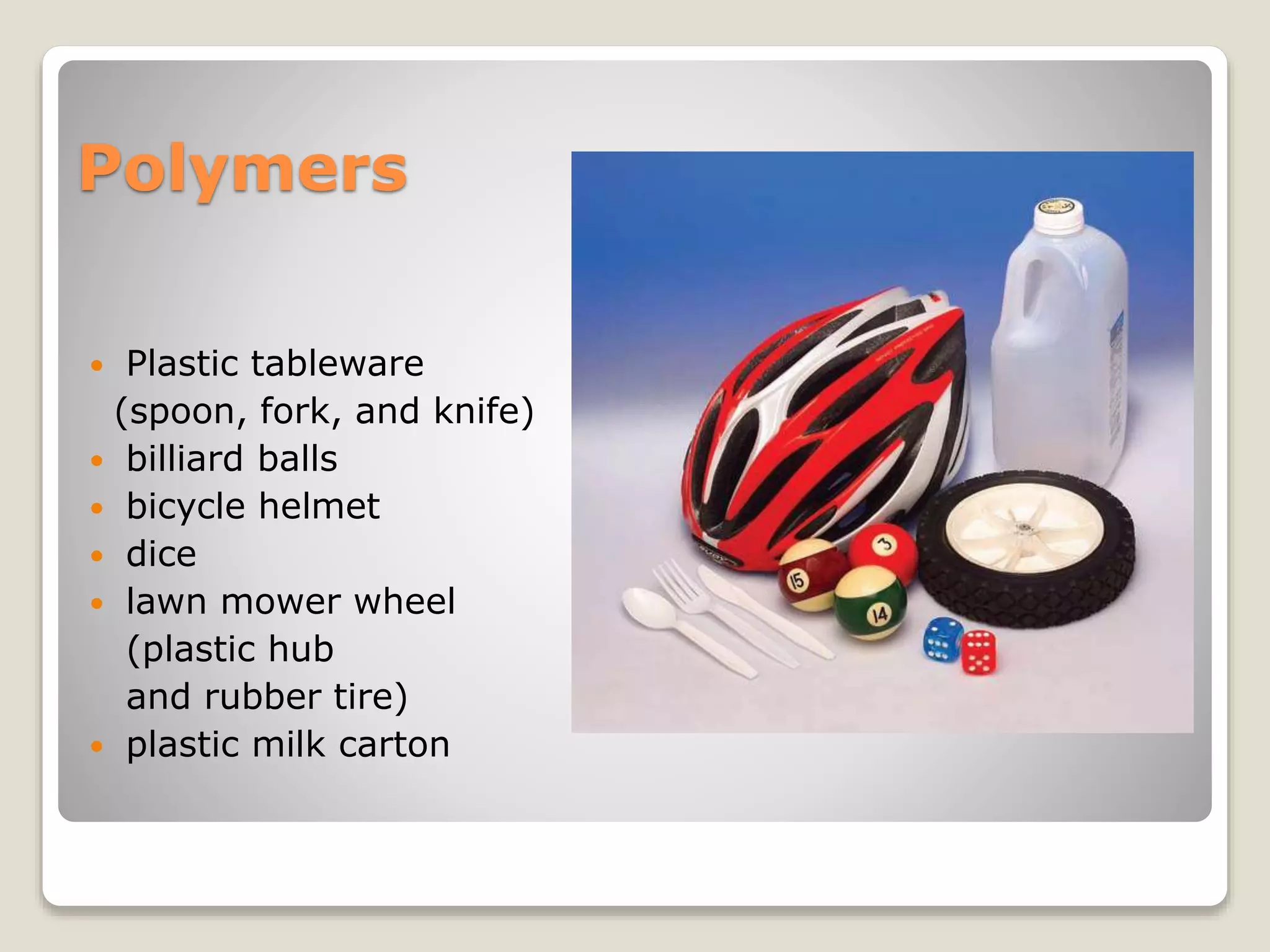 Polymers
 Plastic tableware
(spoon, fork, and knife)
 billiard balls
 bicycle helmet
 dice
 lawn mower wheel
(plastic hub
and rubber tire)
 plastic milk carton
 