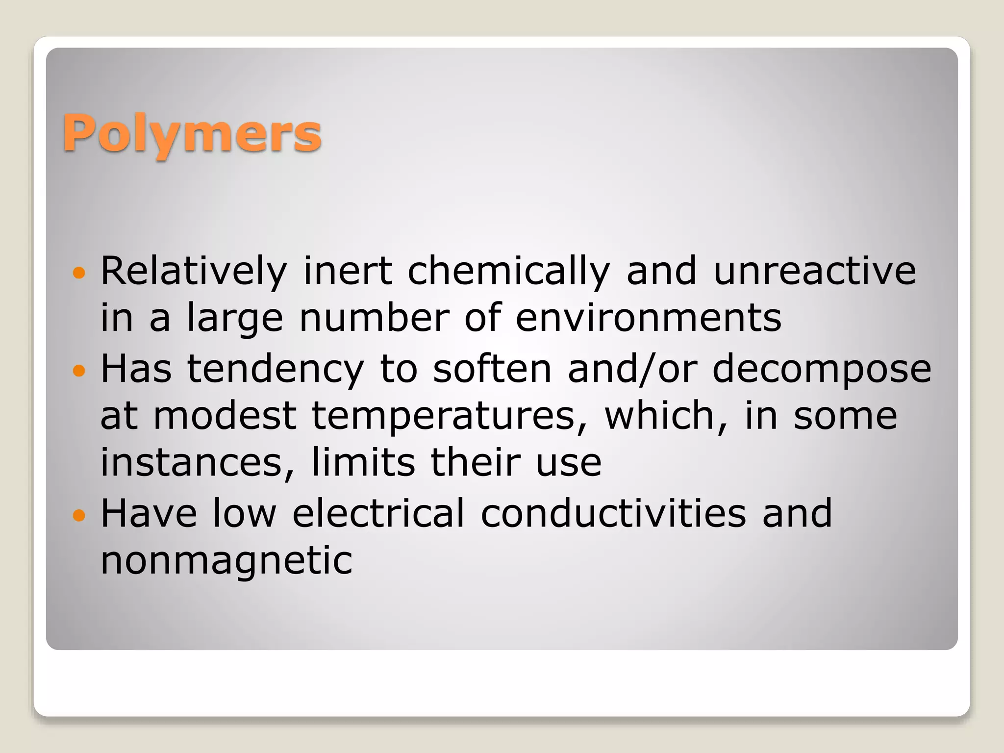 Polymers
 Relatively inert chemically and unreactive
in a large number of environments
 Has tendency to soften and/or decompose
at modest temperatures, which, in some
instances, limits their use
 Have low electrical conductivities and
nonmagnetic
 
