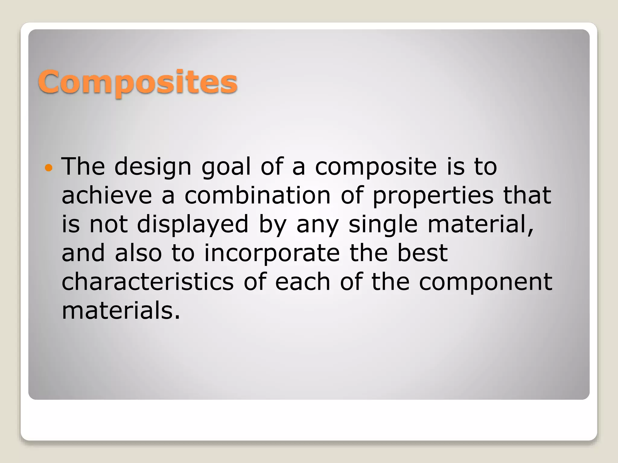 Composites
 The design goal of a composite is to
achieve a combination of properties that
is not displayed by any single material,
and also to incorporate the best
characteristics of each of the component
materials.
 