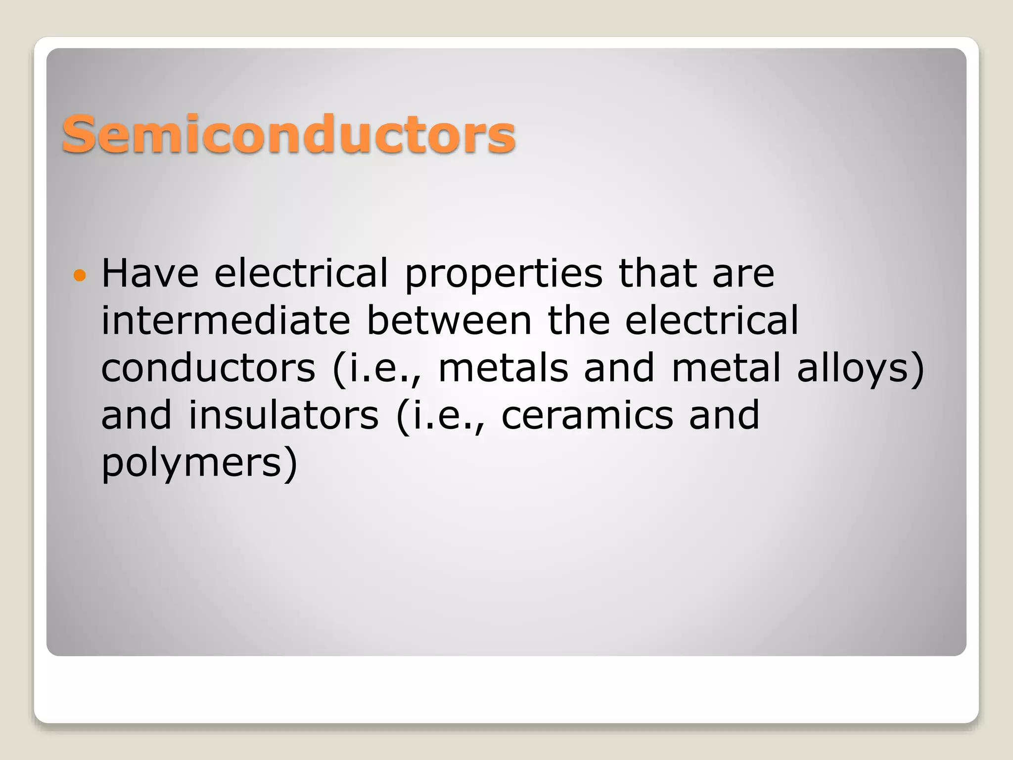 Semiconductors
 Have electrical properties that are
intermediate between the electrical
conductors (i.e., metals and metal alloys)
and insulators (i.e., ceramics and
polymers)
 