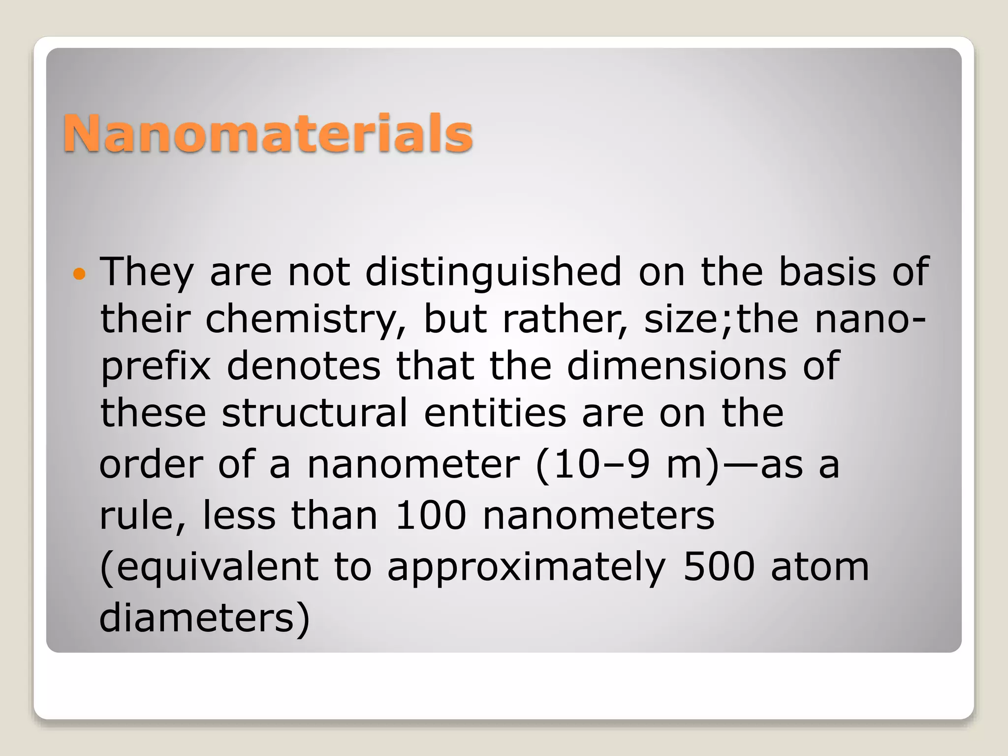 Nanomaterials
 They are not distinguished on the basis of
their chemistry, but rather, size;the nano-
prefix denotes that the dimensions of
these structural entities are on the
order of a nanometer (10–9 m)—as a
rule, less than 100 nanometers
(equivalent to approximately 500 atom
diameters)
 