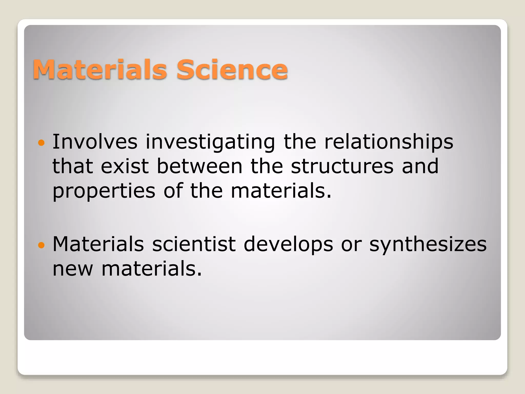 Materials Science
 Involves investigating the relationships
that exist between the structures and
properties of the materials.
 Materials scientist develops or synthesizes
new materials.
 