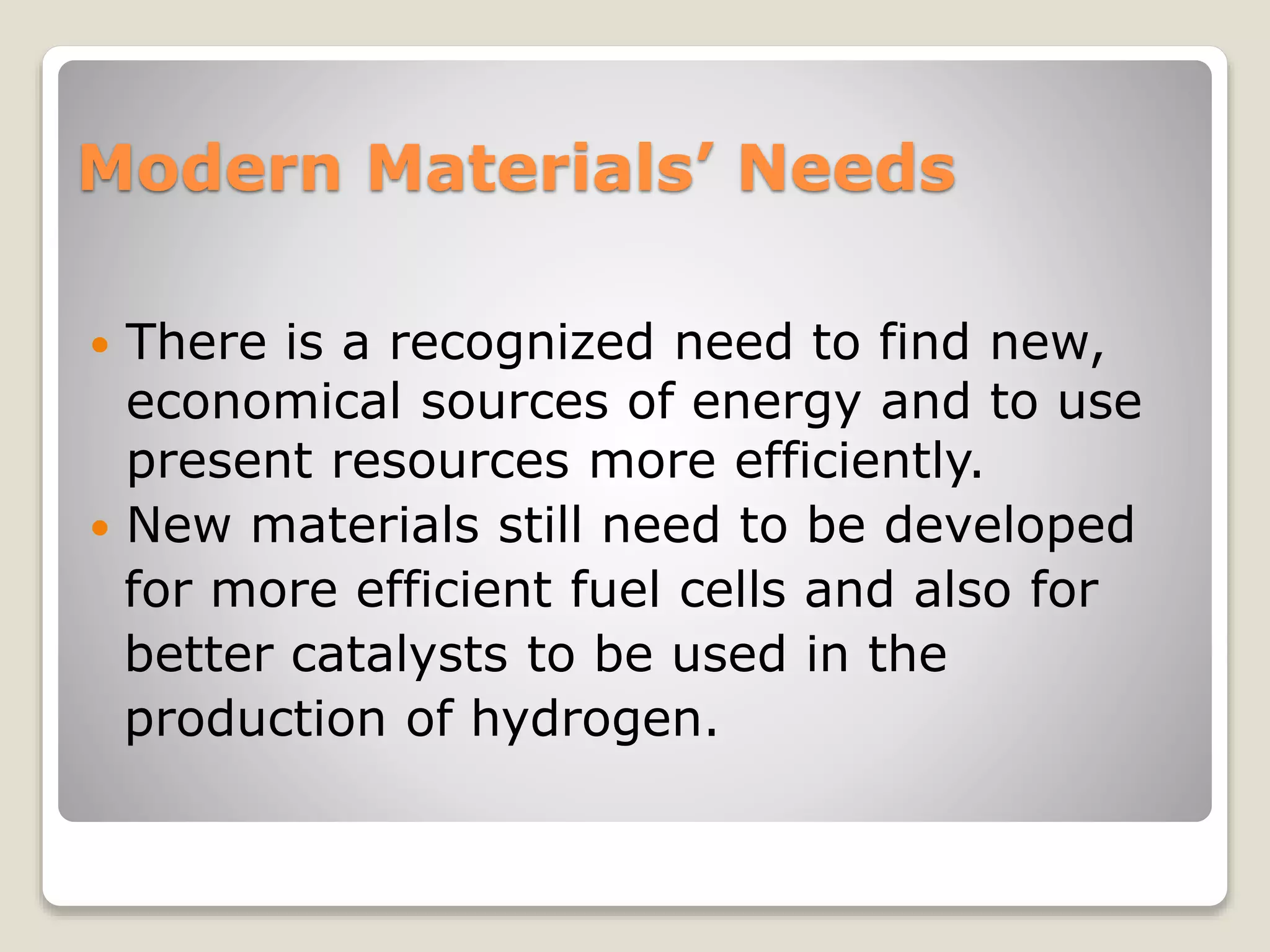 Modern Materials’ Needs
 There is a recognized need to find new,
economical sources of energy and to use
present resources more efficiently.
 New materials still need to be developed
for more efficient fuel cells and also for
better catalysts to be used in the
production of hydrogen.
 