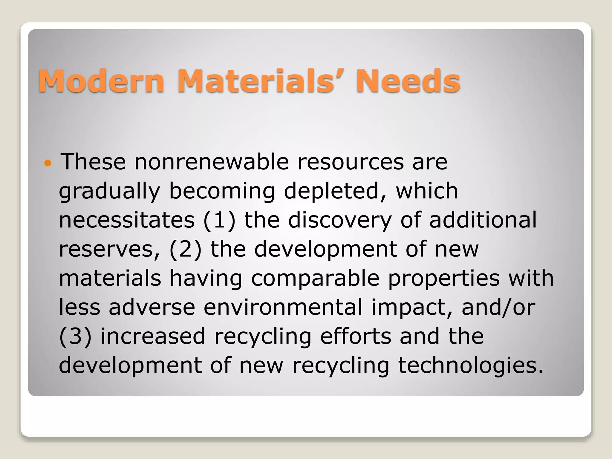 Modern Materials’ Needs
 These nonrenewable resources are
gradually becoming depleted, which
necessitates (1) the discovery of additional
reserves, (2) the development of new
materials having comparable properties with
less adverse environmental impact, and/or
(3) increased recycling efforts and the
development of new recycling technologies.
 