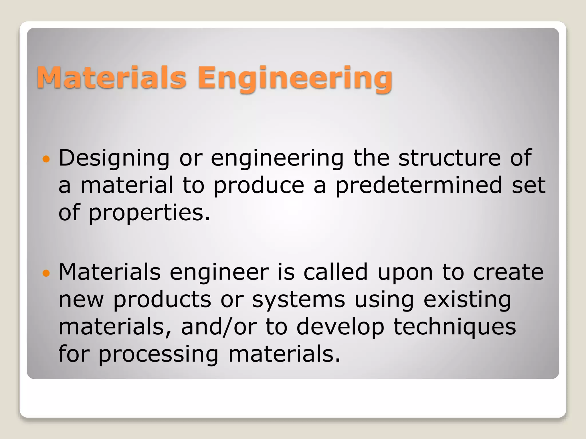 Materials Engineering
 Designing or engineering the structure of
a material to produce a predetermined set
of properties.
 Materials engineer is called upon to create
new products or systems using existing
materials, and/or to develop techniques
for processing materials.
 