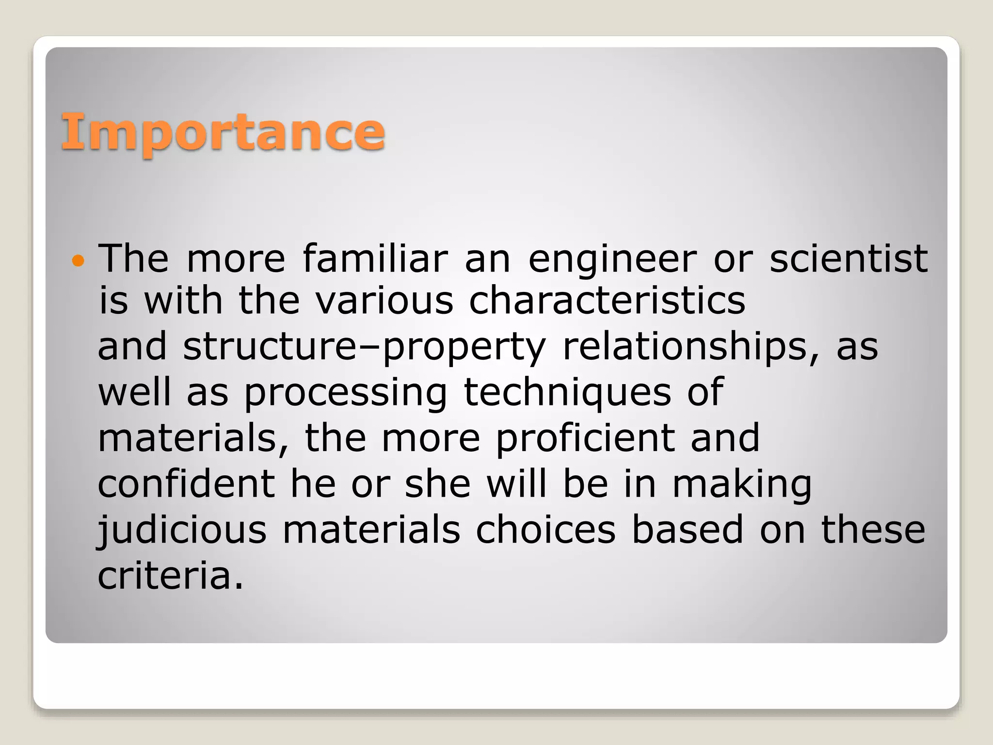 Importance
 The more familiar an engineer or scientist
is with the various characteristics
and structure–property relationships, as
well as processing techniques of
materials, the more proficient and
confident he or she will be in making
judicious materials choices based on these
criteria.
 