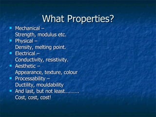 What Properties? Mechanical –  Strength, modulus etc. Physical –  Density, melting point. Electrical –  Conductivity, resistivity. Aesthetic –  Appearance, texture, colour Processability –  Ductility, mouldability And last, but not least………. Cost, cost, cost! 