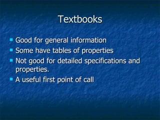 Textbooks Good for general information Some have tables of properties Not good for detailed specifications and properties. A useful first point of call 