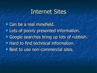 Internet Sites Can be a real minefield. Lots of poorly presented information. Google searches bring up lots of rubbish. Hard to find technical information. Best to use non-commercial sites. 