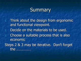 Summary Think about the design from ergonomic and functional viewpoint. Decide on the materials to be used. Choose a suitable process that is also economic Steps 2 & 3 may be iterative.  Don’t forget the …………… 