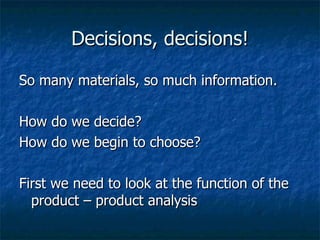 Decisions, decisions! So many materials, so much information. How do we decide?  How do we begin to choose? First we need to look at the function of the product – product analysis 