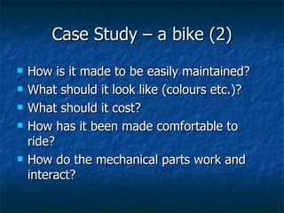 Case Study – a bike (2) How is it made to be easily maintained? What should it look like (colours etc.)? What should it cost? How has it been made comfortable to ride? How do the mechanical parts work and interact? 