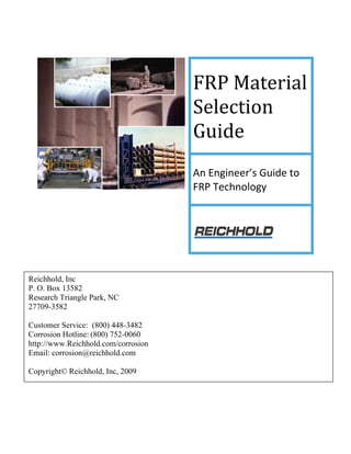 FRP Material 
                                     Selection 
                                     Guide 
                                     An Engineer’s Guide to 
                                     FRP Technology 



                                                       



Reichhold, Inc
P. O. Box 13582
Research Triangle Park, NC
27709-3582

Customer Service: (800) 448-3482
Corrosion Hotline: (800) 752-0060
http://www.Reichhold.com/corrosion
Email: corrosion@reichhold.com

Copyright© Reichhold, Inc, 2009
 