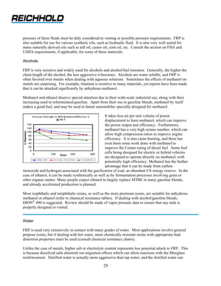pressure of these fluids must be duly considered in venting or possible pressure requirements. FRP is
also suitable for use for various synthetic oils, such as hydraulic fluid. It is also very well suited for
many naturally derived oils such as tall oil, castor oil, corn oil, etc. Consult the section on FDA and
USDA requirements, if applicable, for some of these materials.

Alcohols

FRP is very resistive and widely used for alcohols and alcohol/fuel mixtures. Generally, the higher the
chain length of the alcohol, the less aggressive it becomes. Alcohols are water soluble, and FRP is
often favored over metals when dealing with aqueous solutions. Sometimes the effects of methanol on
metals are surprising. For example, titanium is resistive to many materials, yet reports have been made
that it can be attacked significantly by anhydrous methanol.

Methanol and ethanol deserve special attention due to their wide-scale industrial use, along with their
increasing used in reformulated gasoline. Apart from their use in gasoline blends, methanol by itself
makes a good fuel, and may be used in future automobiles specially designed for methanol.

                                                     It takes less air per unit volume of piston
                                                     displacement to burn methanol, which can improve
                                                     the power output and efficiency. Furthermore,
                                                     methanol has a very high octane number, which can
                                                     allow high compression ratios to improve engine
                                                     efficiency. It is also clean burning, and there has
                                                     even been some work done with methanol to
                                                     improve the Cetane rating of diesel fuel. Some fuel
                                                     cells being designed for electric or hybrid vehicles
                                                     are designed to operate directly on methanol, with
                                                     potentially high efficiency. Methanol has the further
                                                     advantage that it can be made from carbon
monoxide and hydrogen associated with the gasification of coal, an abundant US energy reserve. In the
case of ethanol, it can be made synthetically as well as by fermentation processes involving grain or
other organic matter. Many people expect ethanol to largely replace MTBE in many gasoline blends,
and already accelerated production is planned.

Most isophthalic and terephthalic resins, as well as the more premium resins, are suitable for anhydrous
methanol or ethanol (refer to chemical resistance tables). If dealing with alcohol/gasoline blends,
DION® 490 is suggested. Review should be made of vapor pressure data to ensure that any tank is
properly designed or vented.


Water

FRP is used very extensively in contact with many grades of water. Most applications involve general
purpose resins, but if dealing with hot water, more chemically resistant resins with appropriate heat
distortion properties must be used (consult chemical resistance charts).

Unlike the case of metals, higher salt or electrolyte content represents less potential attack to FRP. This
is because dissolved salts diminish ion migration effects which can allow reactions with the fiberglass
reinforcement. Distilled water is actually more aggressive than tap water, and the distilled water can

                                                    29
 