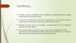 Continua...
 Começam a surgir as preocupações sociais, trabalhista, consequentemente com a proteção
social(embriões da previdência social);
 A frase de Oton Von Bismarck retrata bem a situação da época; “por mais caro que pareça
o seguro social, resulta menos gravoso que os riscos de uma revolução”.
 Bismarck estava tão certo que, por exemplo, a revolução russa de 1917 veio fatalmente
assustando os estados liberais.
 Desse choque de interesses de classe, surge o estado social, contemporâneo, fruto de
concessões do sistema capitalista já instalado visando evitar um “mal maior”: a revolução!
Muito mais do que do desejo genuíno de garantir direitos sociais.
 