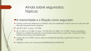 Ainda sobre segurados:
Tópicos
A menoridade e a filiação como segurado:
 O limite mínimo de idade para o trabalho, tanto do trabalhador urbano como do rural, tem sido
alterado frequentemente; vejamos:
 até 28.2.1967: 14 anos – CF/1946.
 de 1.3.1967 a 5.10.1988: 12 anos – CF/1967 de 6.10.1988 a 15.12.1998: 14 anos, permitida a
filiação na condição de aprendiz, se contratado desta forma, a partir dos 12 anos (CF/1988 e
Estatuto da Criança e do Adolescente).
 a partir de 16.12.1998: 16 anos, salvo na condição de aprendiz, a partir dos 14 anos – EC n.
20/1998.
 Vedação a menor de 18 anos para EMPREGADO(A) DOMESTICA
 