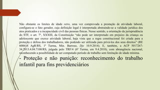 Não obstante os limites de idade retro, uma vez comprovada a prestação de atividade laboral,
configura-se o fato gerador, cuja definição legal é interpretada abstraindo-se a validade jurídica dos
atos praticados e a incapacidade civil das pessoas físicas. Nesse sentido, a orientação da jurisprudência
do STF, o art. 7º, XXXIII, da Constituição “não pode ser interpretado em prejuízo da criança ou
adolescente que exerce atividade laboral, haja vista que a regra constitucional foi criada para a
proteção e defesa dos trabalhadores, não podendo ser utilizada para privá-los dos seus direitos” (RE
600616 AgR/RS, 1ª Turma, Min. Barroso, Dje 10.9.2014). E, também, a ACP 5017267-
34.2013.4.04.7100/RS, julgada pelo TRF/4 (6ª Turma, em 9.4.2018), com abrangência nacional,
reconhecendo a possibilidade de ser computado período de trabalho sem limitação de idade mínima.
- Proteção e não punição: reconhecimento do trabalho
infantil para fins previdenciários
 