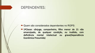 DEPENDENTES:
 Quem são considerados dependentes no RGPS:
 1ªClasse: cônjuge, companheiro, filho menor de 21 não
emancipado, de qualquer condição, ou inválido, com
deficiência mental intelectual ou grave(Dependência
Econômica Presumida)
 