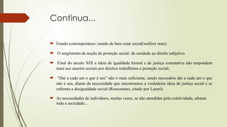 Continua...
 Estado contemporâneo: estado de bem estar social(walfere state)
 O surgimento da noção de proteção social: da caridade ao direito subjetivo
 Final do século XIX a ideia de igualdade formal e de justiça comutativa não respondem
mais aos anseios sociais por direitos trabalhistas e proteção social;
 “Dar a cada um o que é seu” não é mais suficiente, sendo necessário dar a cada um o que
não é seu, diante da necessidade que encontramos a verdadeira ideia de justiça social e se
enfrenta a desigualdade social (Rossomano, citado por Lazari).
 As necessidades de indivíduos, muitas vezes, se não atendidas pela coletividade, afetam
toda a sociedade...
 
