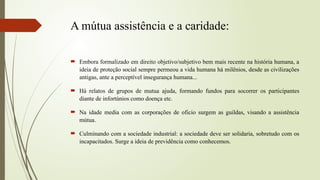 A mútua assistência e a caridade:
 Embora formalizado em direito objetivo/subjetivo bem mais recente na história humana, a
ideia de proteção social sempre permeou a vida humana há milênios, desde as civilizações
antigas, ante a perceptível insegurança humana...
 Há relatos de grupos de mutua ajuda, formando fundos para socorrer os participantes
diante de infortúnios como doença etc.
 Na idade media com as corporações de oficio surgem as guildas, visando a assistência
mútua.
 Culminando com a sociedade industrial: a sociedade deve ser solidaria, sobretudo com os
incapacitados. Surge a ideia de previdência como conhecemos.
 