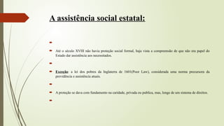 A assistência social estatal:

 Até o século XVIII não havia proteção social formal, haja vista a compreensão de que não era papel do
Estado dar assistência aos necessitados.

 Exceção: a lei dos pobres da Inglaterra de 1601(Poor Law), considerada uma norma precursora da
previdência e assistência atuais.

 A proteção se dava com fundamento na caridade, privada ou publica, mas, longe de um sistema de direitos.

 