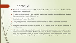 continua
 A revolução industrial traz um novo modelo de relações de trabalho, que se choca com a liberdade individual
absoluta e com a igualdade formal.
 Os estados da Europa começam a fazer concessões de proteção ao trabalhador, mediante a instituição de normas
de proteção e um seguro para invalidez, morte etc.
 Encíclica Rerum Novarum – Leão XIII
 - Preocupação e cobranças constantes por uma maior participação dos Estados e da população no tocante à
proteção social
 Neste meio tempo(meados do século XIX e inicio do XX) podemos que se trata da pedra fundamental da
previdência social.
 Vale lembrar a Lei de Wagner, conhecida como a lei do aumento dos gastos estatais, é um princípio que leva o
nome do economista alemão Adolph Wagner (1835-1917). Ele observou isso primeiro para seu próprio país e
depois para outros países. Trata-se de teoria ue prega o aumento dos gastos pubclios como caminho para a
socialização dos bens e serviços publicos, pela necessidade de aumento progresso de impostos sobre a renda.
 