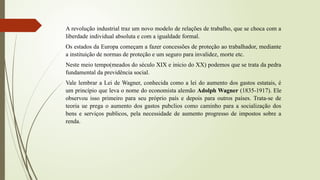 A revolução industrial traz um novo modelo de relações de trabalho, que se choca com a
liberdade individual absoluta e com a igualdade formal.
Os estados da Europa começam a fazer concessões de proteção ao trabalhador, mediante
a instituição de normas de proteção e um seguro para invalidez, morte etc.
Neste meio tempo(meados do século XIX e inicio do XX) podemos que se trata da pedra
fundamental da previdência social.
Vale lembrar a Lei de Wagner, conhecida como a lei do aumento dos gastos estatais, é
um princípio que leva o nome do economista alemão Adolph Wagner (1835-1917). Ele
observou isso primeiro para seu próprio país e depois para outros países. Trata-se de
teoria ue prega o aumento dos gastos pubclios como caminho para a socialização dos
bens e serviços publicos, pela necessidade de aumento progresso de impostos sobre a
renda.
 