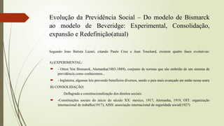 Evolução da Previdência Social – Do modelo de Bismarck
ao modelo de Beveridge: Experimental, Consolidação,
expansão e Redefinição(atual)
Segundo Joao Batista Lazari, citando Paulo Cruz e Jean Touchard, existem quatro fases evolutivas:
A) EXPERIMENTAL:
 - Otton Von Bismarck, Alemanha(1883-1889), conjunto de normas que são embrião de um sistema de
previdência como conhecemos...
 - Inglaterra, algumas leis prevendo benefícios diversos, sendo o pais mais avançado ate então nessa seara
B) CONSOLIDAÇÃO:
Deflagrada a constitucionalização dos direitos sociais:
 -Constituições sociais do inicio do século XX: mexico, 1917, Alemanha, 1919, OIT: organização
internacional do trabalho(1917); AISS: associação internacional de seguridade social(1927)
 