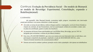 Continua: Evolução da Previdência Social – Do modelo de Bismarck
ao modelo de Beveridge: Experimental, Consolidação, expansão e
Redefinição(atual)
C) EXPANSÃO:
pós guerra(II), John Maynard Kenedy, economista inglês, pregava: crescimento com intervenção
estatal para distribuir e ate mesmo redistribuir a renda nacional.
 Até então as normas de previdência, embora obrigasse patrões e empregados, ocorria de forma limitada as
relações de contrição, do tipo bismarckiano, não havia participação solidaria da sociedade e estado, tanto
no plano da contribuição, quanto no plano dos benefícios.
 As propostas de Keynes foram aprofundadas por Lord Willian Henry Beveridge, que em 1941 foi
designado para reexaminar o sistema de previdência britânico.
 Este criou o PLANO BEVERIDGE: que criava um sistema universal abarcando todos os indivíduos, com
participação compulsória da população, ampliando a noção de SEGURIDADE SOCIAL, como
“desenvolvimento harmônico dos economicamente débeis”
 Sistema universal de combate à pobreza: proteção social a toda a população e não apenas aos trabalhadores
 
