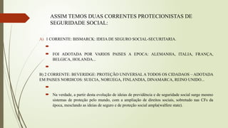 ASSIM TEMOS DUAS CORRENTES PROTECIONISTAS DE
SEGURIDADE SOCIAL:
A) 1 CORRENTE: BISMARCK: IDEIA DE SEGURO SOCIAL-SECURITARIA.

 FOI ADOTADA POR VARIOS PAISES A EPOCA: ALEMANHA, ITALIA, FRANÇA,
BELGICA, HOLANDA...

B) 2 CORRENTE: BEVERIDGE: PROTEÇÃO UNIVERSAL A TODOS OS CIDADAOS – ADOTADA
EM PAISES NORDICOS: SUECIA, NORUEGA, FINLANDIA, DINAMARCA, REINO UNIDO...

 Na verdade, a partir desta evolução de ideias de previdência e de seguridade social surge mesmo
sistemas de proteção pelo mundo, com a ampliação de direitos sociais, sobretudo nas CFs da
época, mesclando as ideias de seguro e de proteção social ampla(walfere state).
 