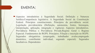 EMENTA:
 Aspectos introdutórios à Seguridade Social. Definição e Natureza
Jurídica.Competência legislativa. A Seguridade Social da Constituição
Federal. Princípios constitucionais. Princípios da previdência social.
Legislação previdenciária (Definição, autonomia, fontes, hierarquia,
interpretação, aplicação, integração e vigência). Aspectos introdutórios.
Previdência Pública x Previdência Privada.Regime Geral x Regime
Especial. Fundamentos do RGPS. Princípios. Filiação e inscrição no RGPS.
Segurados obrigatórios (empregado, trabalhador avulso,empregado
doméstico, contribuinte individual, segurado especial). Segurados
facultativos. Dependentes
 