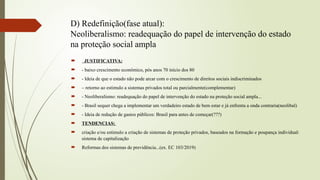 D) Redefinição(fase atual):
Neoliberalismo: readequação do papel de intervenção do estado
na proteção social ampla
 JUSTIFICATIVA:
 - baixo crescimento econômico, pós anos 70 início dos 80
 - Ideia de que o estado não pode arcar com o crescimento de direitos sociais indiscriminados
 – retorno ao estimulo a sistemas privados total ou parcialmente(complementar)
 - Neoliberalismo: readequação do papel de intervenção do estado na proteção social ampla...
 - Brasil sequer chega a implementar um verdadeiro estado de bem estar e já enfrenta a onda contraria(neolibal)
 - Ideia de redução de gastos públicos: Brasil para antes de começar(???)
 TENDENCIAS:
 criação e/ou estimulo a criação de sistemas de proteção privados, baseados na formação e poupança individual:
sistema de capitalização
 Reformas dos sistemas de previdência...(ex. EC 103/2019)
 
