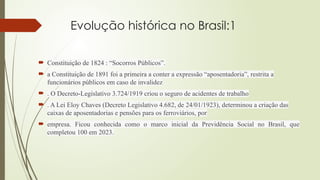 Evolução histórica no Brasil:1
 Constituição de 1824 : “Socorros Públicos”.
 a Constituição de 1891 foi a primeira a conter a expressão “aposentadoria”, restrita a
funcionários públicos em caso de invalidez
 . O Decreto-Legislativo 3.724/1919 criou o seguro de acidentes de trabalho
 . A Lei Eloy Chaves (Decreto Legislativo 4.682, de 24/01/1923), determinou a criação das
caixas de aposentadorias e pensões para os ferroviários, por
 empresa. Ficou conhecida como o marco inicial da Previdência Social no Brasil, que
completou 100 em 2023.
 