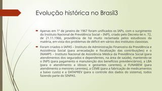 Evolução histórica no Brasil3
 Apenas em 1º de janeiro de 1967 foram unificados os IAPs, com o surgimento
do Instituto Nacional de Previdência Social – INPS, criado pelo Decreto-lei n. 72,
de 21.11.1966, providência de há muito reclamada pelos estudiosos da
matéria, em vista dos problemas de déficit em vários dos institutos classistas.
 Foram criados o IAPAS – Instituto de Administração Financeira da Previdência e
Assistência Social (para arrecadação e fiscalização das contribuições) e o
INAMPS – Instituto Nacional de Assistência Médica da Previdência Social (para
atendimentos dos segurados e dependentes, na área de saúde), mantendo-se
o INPS (para pagamento e manutenção dos benefícios previdenciários), a LBA
(para o atendimento a idosos e gestantes carentes), a FUNABEM (para
atendimento a menores carentes), a CEME (para a fabricação de medicamentos
a baixo custo) e a DATAPREV (para o controle dos dados do sistema), todos
fazendo parte do SINPAS.
 