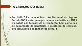 A CRIAÇÃO DO INSS:
Em 1990 foi criado o Instituto Nacional do Seguro
Social – INSS, autarquia que passou a substituir o INPS
e o IAPAS nas funções de arrecadação, bem como nas
de pagamento de benefícios e prestação de serviços,
aos segurados e dependentes do RGPS.
 