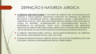DEFINIÇÃO E NATUREZA JURIDICA
 O DIREITO PREVIDENCIÁRIO É UM RAMO DO DIREITO QUE ESTUDA(ENQAUNTO
CIENCIA) E REGULAMENTA (ENQAUNTO CONJUNTO DE NORMAS) OS DIREITOS
RELATIVOS À SEGURIDADE SOCIAL, ABRANGENDO A SAÚDE, A PREVIDÊNCIA E A
ASSISTÊNCIA SOCIAL. ESSA ÁREA DO CONHECIMENTO JURÍDICO TEM EVOLUÍDO AO
LONGO DA HISTÓRIA, ACOMPANHANDO AS TRANSFORMAÇÕES SOCIAIS E
ECONÔMICAS DA SOCIEDADE. NESTA AULA, TRATAREMOS DOS PRINCIPAIS
ASPECTOS DO DIREITO PREVIDENCIÁRIO, DESDE SEUS FUNDAMENTOS HISTÓRICOS
ATÉ OS DESAFIOS ATUAIS ENFRENTADOS PELOS SISTEMAS DE PROTEÇÃO SOCIAL.
 O DIREITO PREVIDENCIÁRIO ESTUDA, REGULAMENTE/DISCIPLINA OS DIREITOS
RELATIVOS À SEGURIDADE SOCIAL (ART. 194, CF/88).
 É RAMO DO DIREITO PUBLICO. DIREITO SOCIAL. RELAÇÃO DE SUBORDINAÇÃO COM
O ESTADO, VISANDO A SOLIDARIEDADE SOCIAL COMPULSÓRIA.
 