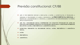 Previsão constitucional: CF/88
 ART. 6º SÃO DIREITOS SOCIAIS A EDUCAÇÃO, A SAÚDE, A ALIMENTAÇÃO, O TRABALHO, A
MORADIA, O TRANSPORTE, O LAZER, A SEGURANÇA, A PREVIDÊNCIA SOCIAL, A
PROTEÇÃO À MATERNIDADE E À INFÂNCIA, A ASSISTÊNCIA AOS DESAMPARADOS, NA FORMA
DESTA CONSTITUIÇÃO.
 ART. 194. A SEGURIDADE SOCIAL COMPREENDE UM CONJUNTO INTEGRADO DE AÇÕES DE
INICIATIVA DOS PODERES PÚBLICOS E DA SOCIEDADE, DESTINADAS A ASSEGURAR OS DIREITOS
RELATIVOS À SAÚDE, À PREVIDÊNCIA E À ASSISTÊNCIA SOCIAL.
 ESTRUTURA TRIPARTITE DA SEGURIDADE SOCIAL: SAÚDE, PREVIDÊNCIA E ASSISTÊNCIA
SOCIAL.
 SAÚDE
 PREVIDÊNCIA
 ASSISTÊNCIA
 