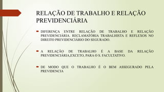 RELAÇÃO DE TRABALHO E RELAÇÃO
PREVIDENCIÁRIA
 DIFERENÇA ENTRE RELAÇÃO DE TRABALHO E RELAÇÃO
PREVIDENCIÁRIA. RECLAMATÓRIA TRABALHISTA E REFLEXOS NO
DIREITO PREVIDENCIÁRIO DO SEGURADO.
 A RELAÇÃO DE TRABALHO É A BASE DA RELAÇÃO
PREVIDENCIÁRIA,EXCETO, PARA O S. FACULTATIVO.
 DE MODO QUE O TRABALHO É O BEM ASSEGURADO PELA
PREVIDENCIA
 