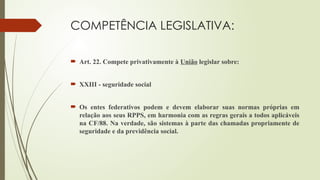 COMPETÊNCIA LEGISLATIVA:
 Art. 22. Compete privativamente à União legislar sobre:
 XXIII - seguridade social
 Os entes federativos podem e devem elaborar suas normas próprias em
relação aos seus RPPS, em harmonia com as regras gerais a todos aplicáveis
na CF/88. Na verdade, são sistemas à parte das chamadas propriamente de
seguridade e da previdência social.
 