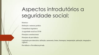 Aspectos introdutórios a
seguridade social:
Histórico
Definição e natureza jurídica
Competência legislativa
A seguridade social na CF/88
Princípios constitucionais
Princípios da previdência
Legislação previdenciária: definição, autonomia, fontes, hierarquia, interpretação, aplicação, integração e
vigência
Previdência x Previdência privada
 