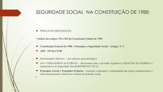 SEGURIDADE SOCIAL NA CONSTITUIÇÃO DE 1988:
 PRINCIPAIS DISPOSITIVOS:
• Análise dos artigos 194 a 204 da Constituição Federal de 1988.
 Constituição Federal de 1988 - Princípios a Seguridade Social - Artigos: 3º, I
 ART. 194 da CF/88
 Denominados objetivos – tem natureza principiológica
 SAO VERDAEIROS ALICERCES – direcionam toda a atividade legislativa (CRIAÇÃO DA NORMA) e
interpretativa da Seguridade Social(HERMENEUTICA)
 Princípios Gerais e Princípios Próprios - norteiam a aplicação e interpretação das regras constitucionais e
infraconstitucionais relativas ao sistema de proteção social.
•
 