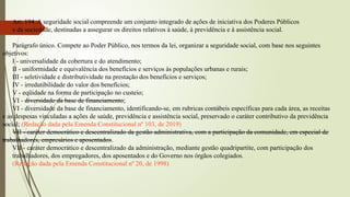 Art. 194. A seguridade social compreende um conjunto integrado de ações de iniciativa dos Poderes Públicos
e da sociedade, destinadas a assegurar os direitos relativos à saúde, à previdência e à assistência social.
Parágrafo único. Compete ao Poder Público, nos termos da lei, organizar a seguridade social, com base nos seguintes
objetivos:
I - universalidade da cobertura e do atendimento;
II - uniformidade e equivalência dos benefícios e serviços às populações urbanas e rurais;
III - seletividade e distributividade na prestação dos benefícios e serviços;
IV - irredutibilidade do valor dos benefícios;
V - eqüidade na forma de participação no custeio;
VI - diversidade da base de financiamento;
VI - diversidade da base de financiamento, identificando-se, em rubricas contábeis específicas para cada área, as receitas
e as despesas vinculadas a ações de saúde, previdência e assistência social, preservado o caráter contributivo da previdência
social; (Redação dada pela Emenda Constitucional nº 103, de 2019)
VII - caráter democrático e descentralizado da gestão administrativa, com a participação da comunidade, em especial de
trabalhadores, empresários e aposentados.
VII - caráter democrático e descentralizado da administração, mediante gestão quadripartite, com participação dos
trabalhadores, dos empregadores, dos aposentados e do Governo nos órgãos colegiados.
(Redação dada pela Emenda Constitucional nº 20, de 1998)
 